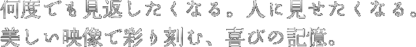 何度でも見返したくなる。人に見せたくなる。美しい映像で彩り刻む、喜びの記憶。