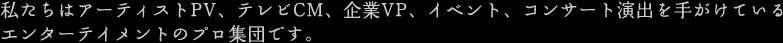 私たちはアーティストPV、テレビCM、企業VP、イベント、コンサート演出を手がけているエンターテイメントのプロ集団です。